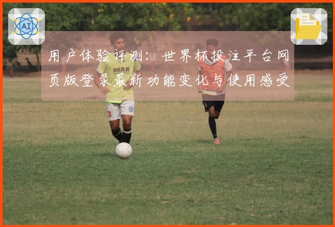 用户体验评测：世界杯投注平台网页版登录最新功能变化与使用感受