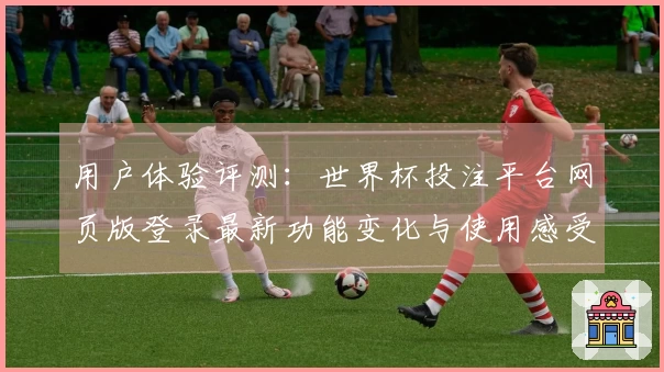 用户体验评测：世界杯投注平台网页版登录最新功能变化与使用感受